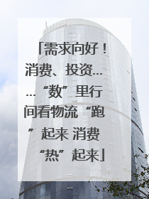 需求向好！消费、投资……“数”里行间看物流“跑”起来 消费“热”起来