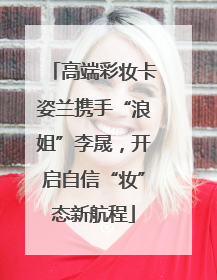 高端彩妆卡姿兰携手“浪姐”李晟，开启自信“妆”态新航程