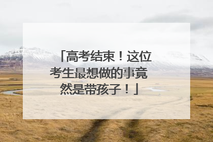 高考结束！这位考生最想做的事竟然是带孩子！