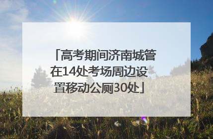 高考期间济南城管在14处考场周边设置移动公厕30处