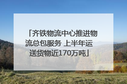 齐铁物流中心推进物流总包服务 上半年运送货物近170万吨