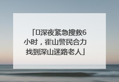 ﻿深夜紧急搜救6小时，霍山警民合力找到深山迷路老人