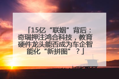 15亿“联姻”背后：奇瑞押注鸿合科技，教育硬件龙头能否成为车企智能化“新拼图”？