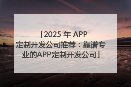 2025 年 APP 定制开发公司推荐：靠谱专业的APP定制开发公司