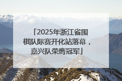 2025年浙江省围棋队际赛开化站落幕，嘉兴队荣膺冠军