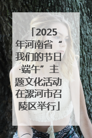2025年河南省“我们的节日·端午”主题文化活动在漯河市召陵区举行