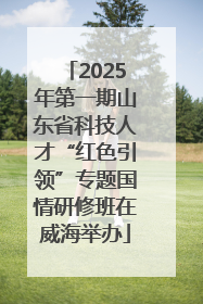 2025年第一期山东省科技人才“红色引领”专题国情研修班在威海举办