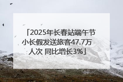 2025年长春站端午节小长假发送旅客47.7万人次 同比增长3%