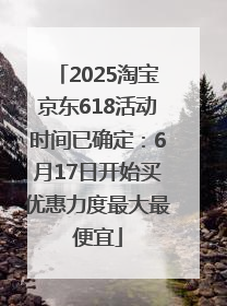 2025淘宝京东618活动时间已确定：6月17日开始买优惠力度最大最便宜