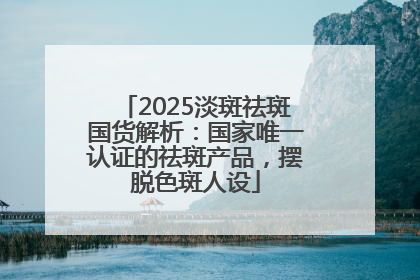 2025淡斑祛斑国货解析：国家唯一认证的祛斑产品，摆脱色斑人设
