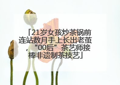 21岁女孩炒茶锅前连站数月手上长出老茧，“00后”茶艺师接棒非遗制茶技艺