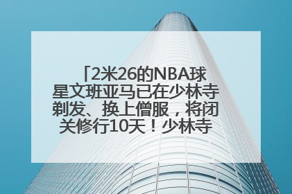 2米26的NBA球星文班亚马已在少林寺剃发、换上僧服，将闭关修行10天！少林寺回应：人在寺里