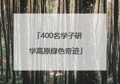400名学子研学高原绿色奇迹