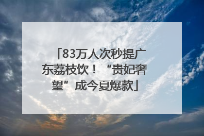 83万人次秒提广东荔枝饮！“贵妃奢望”成今夏爆款