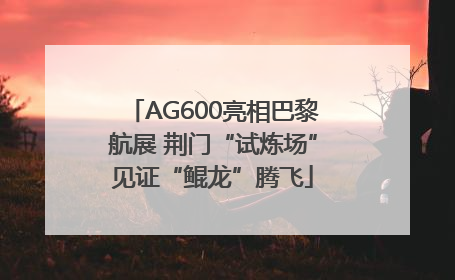 AG600亮相巴黎航展 荆门“试炼场”见证“鲲龙”腾飞